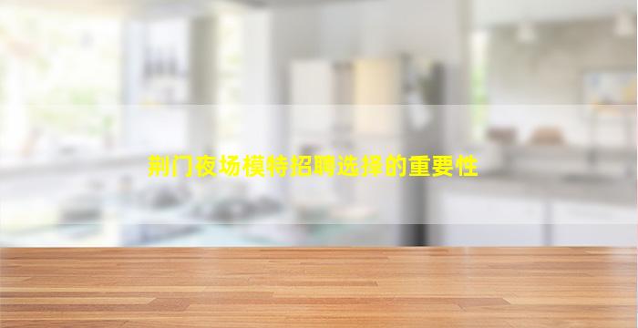 荆门夜场模特招聘选择的重要性